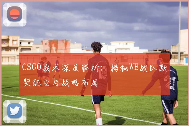 CSGO战术深度解析：揭秘WE战队默契配合与战略布局