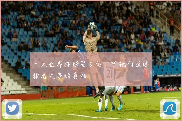 十大世界杯球星专访：听他们亲述排名之争的真相