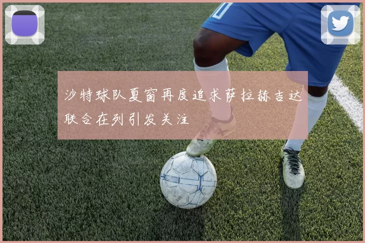 沙特球队夏窗再度追求萨拉赫吉达联合在列引发关注