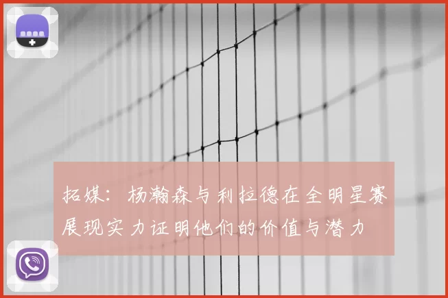 拓媒:杨瀚森与利拉德在全明星赛展现实力证明他们的价值与潜力