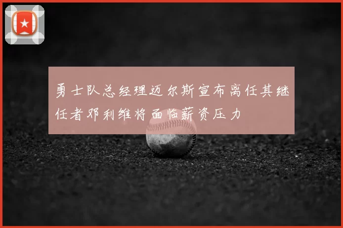 勇士队总经理迈尔斯宣布离任其继任者邓利维将面临薪资压力