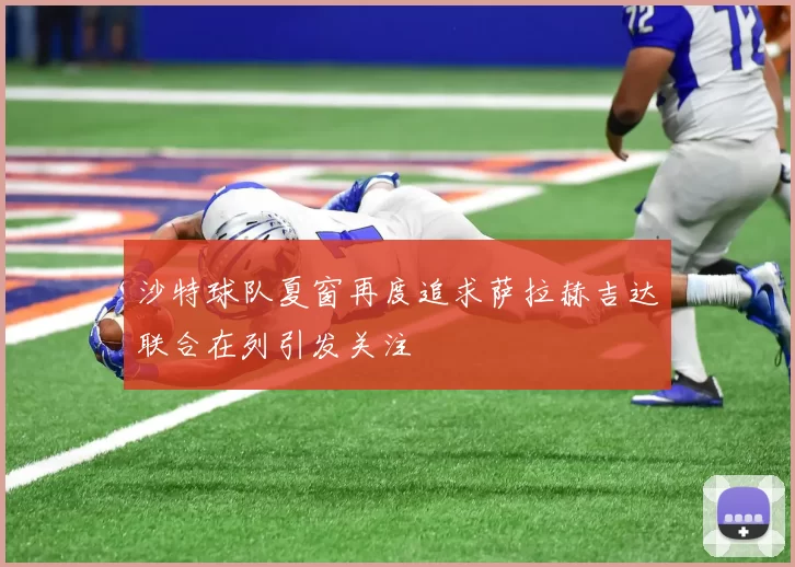 沙特球队夏窗再度追求萨拉赫吉达联合在列引发关注