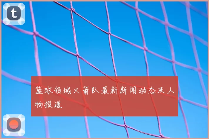 篮球领域火箭队最新新闻动态及人物报道
