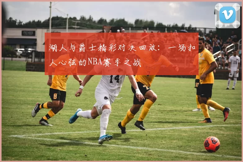湖人与爵士精彩对决回放：一场扣人心弦的NBA赛季之战