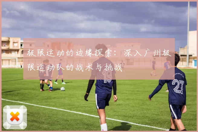 极限运动的边缘探索:深入广州极限运动队的战术与挑战
