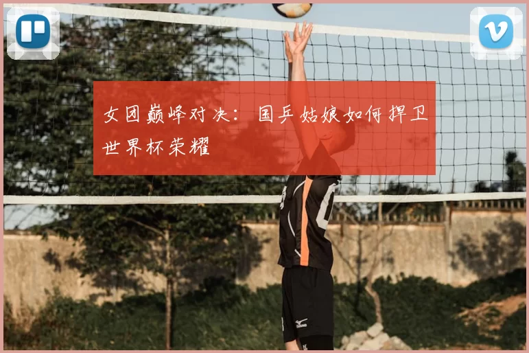 女团巅峰对决：国乒姑娘如何捍卫世界杯荣耀