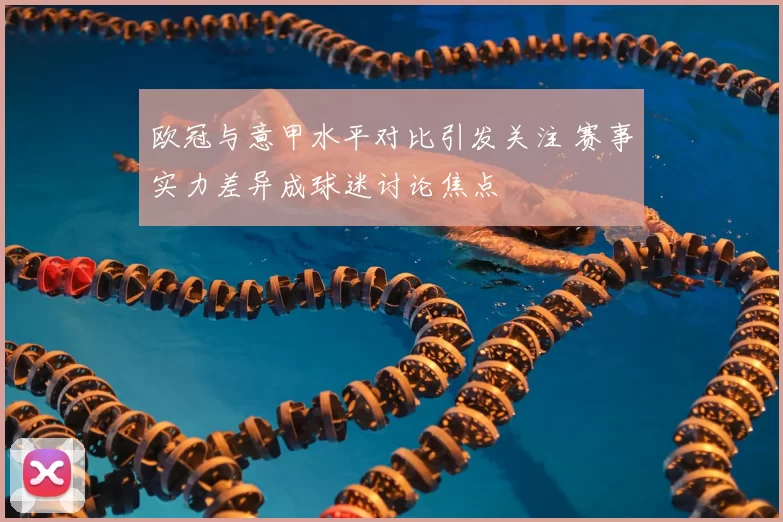 欧冠与意甲水平对比引发关注 赛事实力差异成球迷讨论焦点