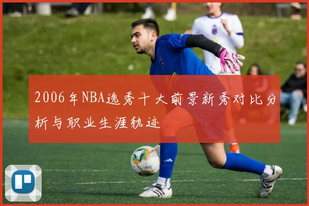 2006年NBA选秀十大前景新秀对比分析与职业生涯轨迹