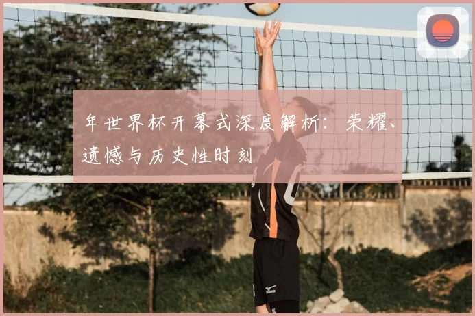年世界杯开幕式深度解析:荣耀、遗憾与历史性时刻