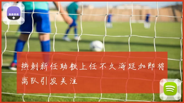 热刺新任助教上任不久海廷加即将离队引发关注