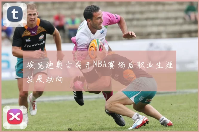 埃克迪奥古离开NBA赛场后职业生涯发展动向