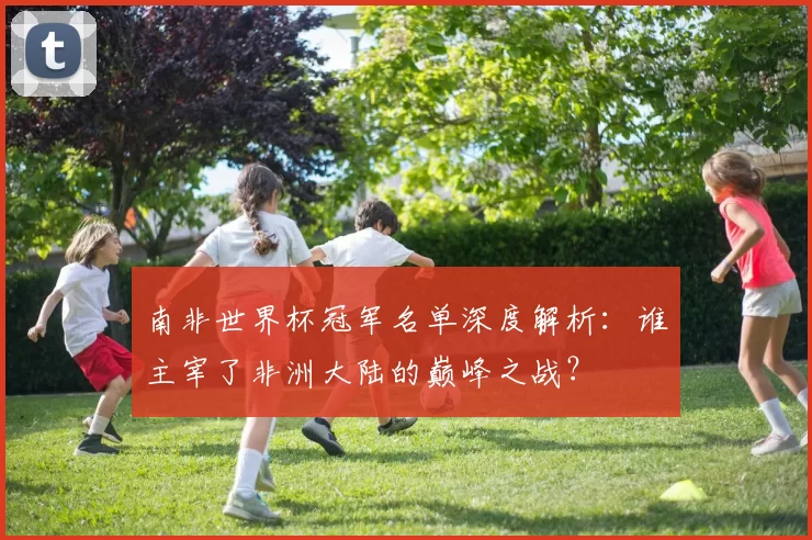 南非世界杯冠军名单深度解析:谁主宰了非洲大陆的巅峰之战?