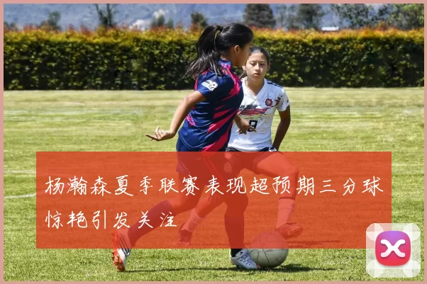 杨瀚森夏季联赛表现超预期三分球惊艳引发关注