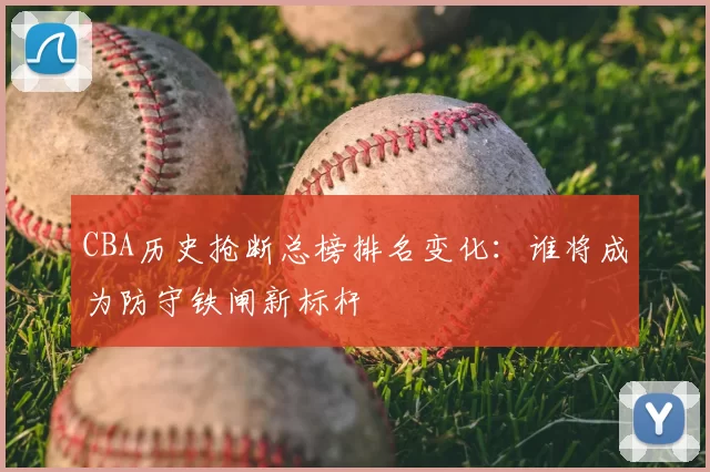 CBA历史抢断总榜排名变化:谁将成为防守铁闸新标杆