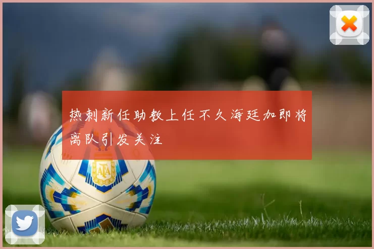 热刺新任助教上任不久海廷加即将离队引发关注