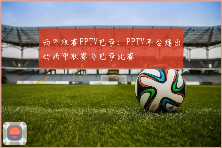 西甲联赛PPTV巴萨:PPTV平台播出的西甲联赛与巴萨比赛