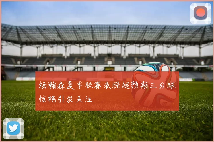 杨瀚森夏季联赛表现超预期三分球惊艳引发关注