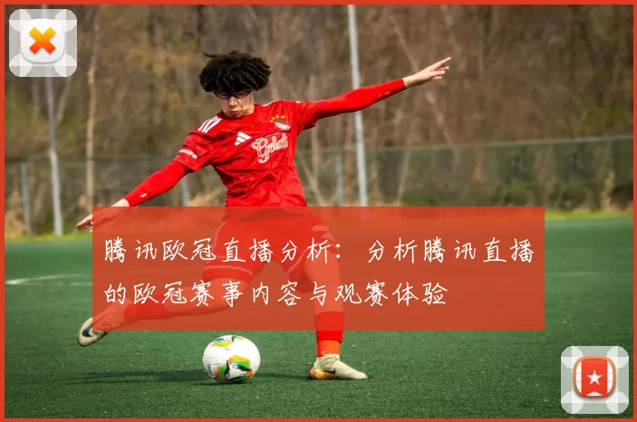 腾讯欧冠直播分析:分析腾讯直播的欧冠赛事内容与观赛体验