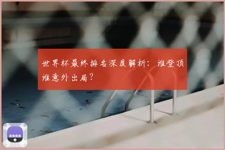 世界杯最终排名深度解析:谁登顶谁意外出局?