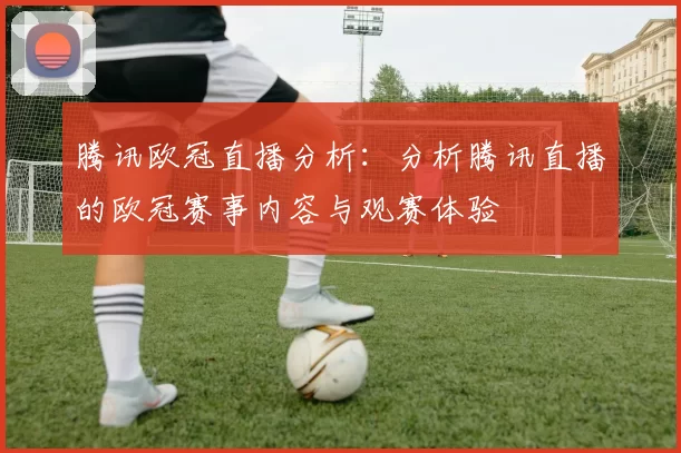 腾讯欧冠直播分析:分析腾讯直播的欧冠赛事内容与观赛体验