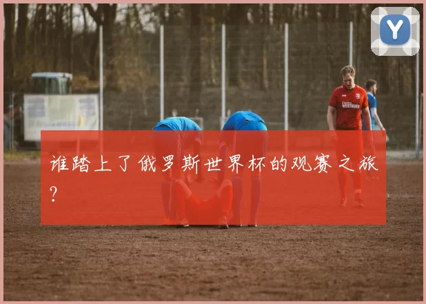 谁踏上了俄罗斯世界杯的观赛之旅?