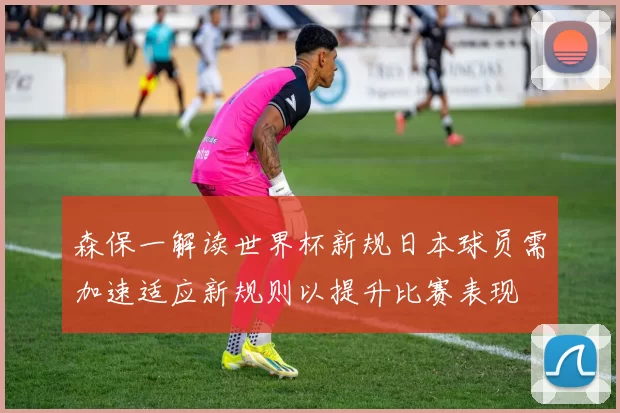 森保一解读世界杯新规日本球员需加速适应新规则以提升比赛表现