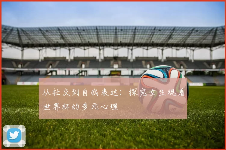 从社交到自我表达：探究女生观看世界杯的多元心理
