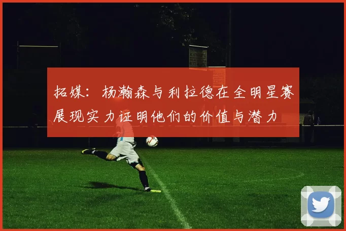 拓媒：杨瀚森与利拉德在全明星赛展现实力证明他们的价值与潜力