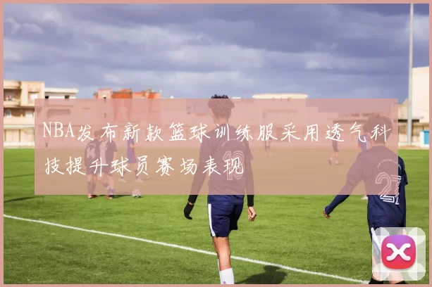 NBA发布新款篮球训练服采用透气科技提升球员赛场表现