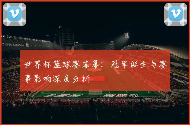 世界杯篮球赛落幕:冠军诞生与赛事影响深度分析