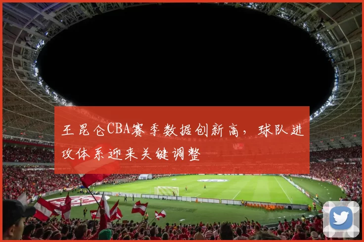 王昆仑CBA赛季数据创新高,球队进攻体系迎来关键调整