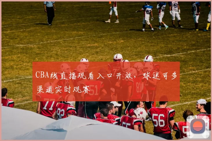 CBA线直播观看入口开放,球迷可多渠道实时观赛