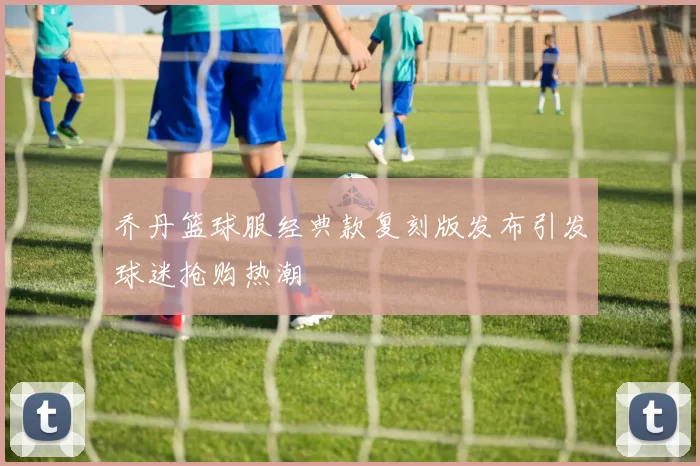 乔丹篮球服经典款复刻版发布引发球迷抢购热潮