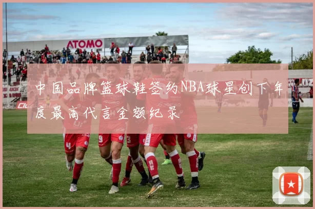 中国品牌篮球鞋签约NBA球星创下年度最高代言金额纪录