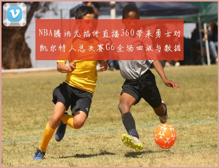 NBA腾讯无插件直播360带来勇士对凯尔特人总决赛G6全场回放与数据分析