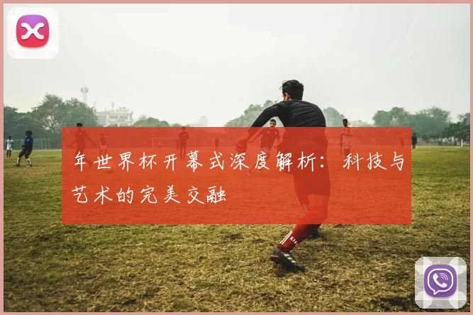 年世界杯开幕式深度解析:科技与艺术的完美交融