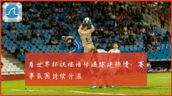 看世界杯祝福语传递球迷热情,赛事氛围持续升温