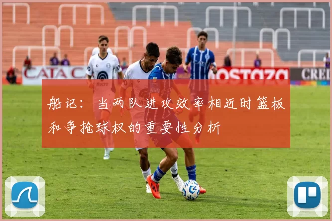 船记：当两队进攻效率相近时篮板和争抢球权的重要性分析