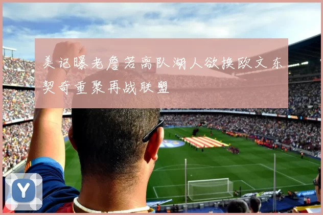 美记曝老詹若离队湖人欲换欧文东契奇重聚再战联盟