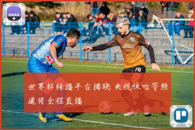 世界杯转播平台揭晓 央视咪咕等频道将全程直播