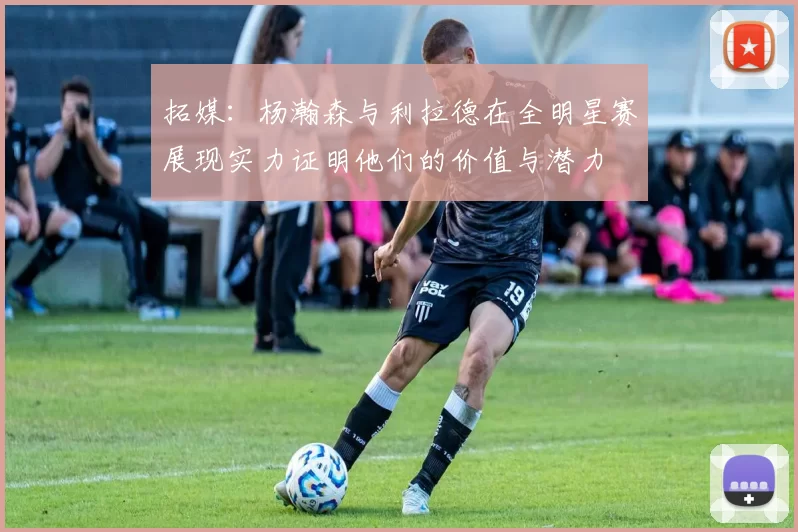 拓媒:杨瀚森与利拉德在全明星赛展现实力证明他们的价值与潜力