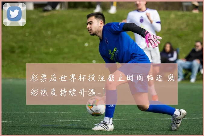 彩票店世界杯投注截止时间临近 购彩热度持续升温_1