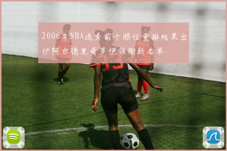 2006年NBA选秀前十顺位重排结果出炉阿尔德里奇罗伊领衔新名单