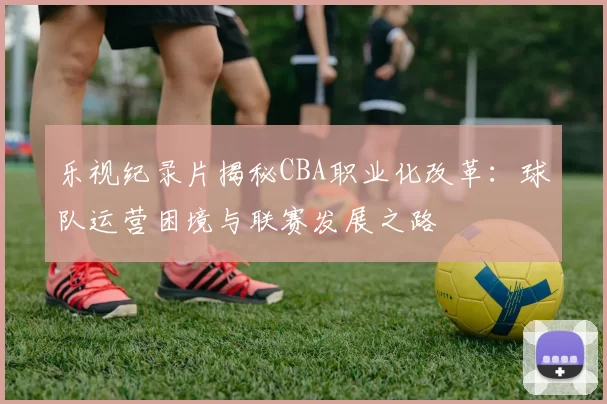 乐视纪录片揭秘CBA职业化改革:球队运营困境与联赛发展之路