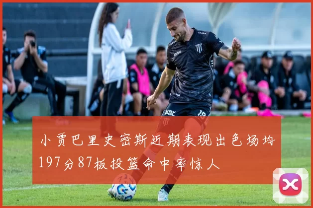 小贾巴里史密斯近期表现出色场均197分87板投篮命中率惊人