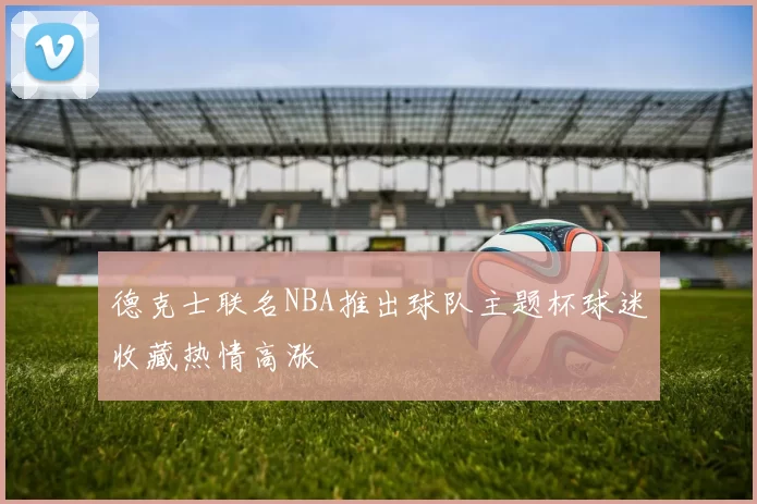 德克士联名NBA推出球队主题杯球迷收藏热情高涨