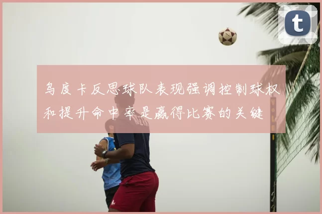 乌度卡反思球队表现强调控制球权和提升命中率是赢得比赛的关键