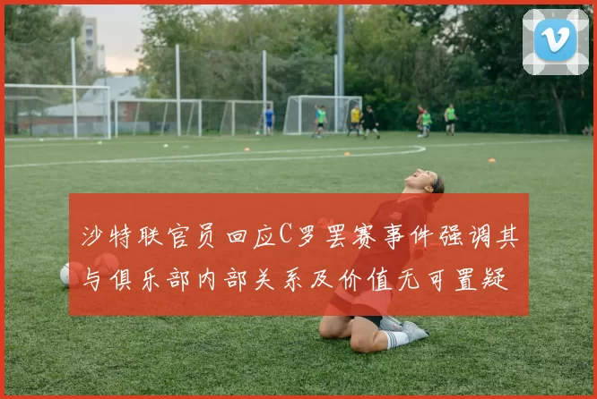 沙特联官员回应C罗罢赛事件强调其与俱乐部内部关系及价值无可置疑
